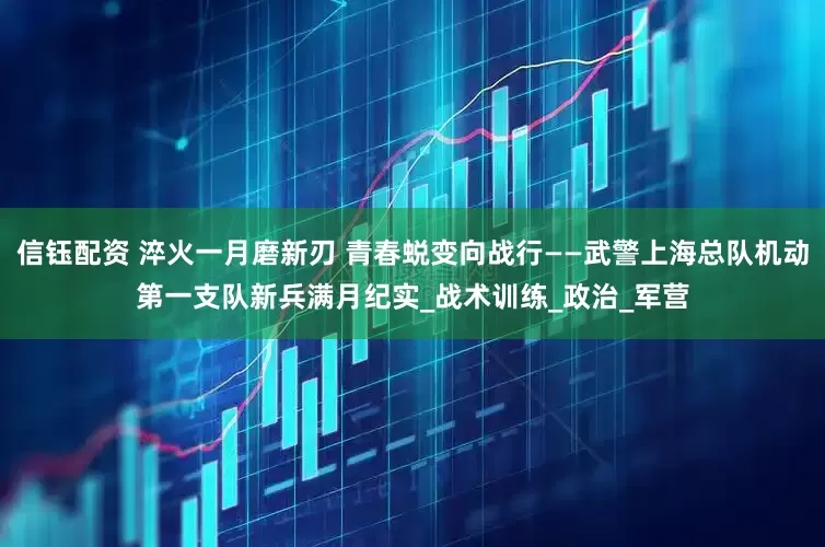 信钰配资 淬火一月磨新刃 青春蜕变向战行——武警上海总队机动第一支队新兵满月纪实_战术训练_政治_军营