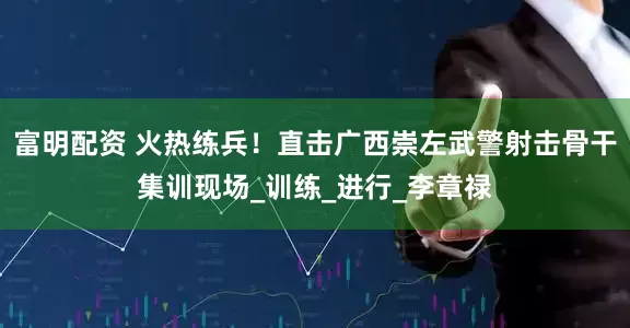 富明配资 火热练兵！直击广西崇左武警射击骨干集训现场_训练_进行_李章禄