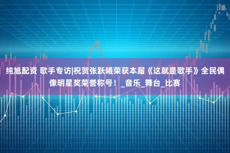 纯旭配资 歌手专访|祝贺张跃曦荣获本届《这就是歌手》全民偶像明星奖荣誉称号！_音乐_舞台_比赛