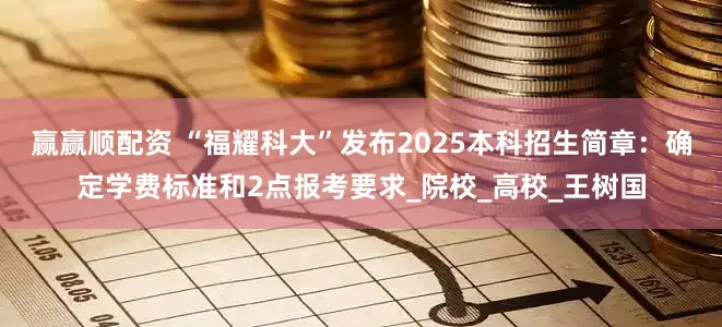 赢赢顺配资 “福耀科大”发布2025本科招生简章：确定学费标准和2点报考要求_院校_高校_王树国