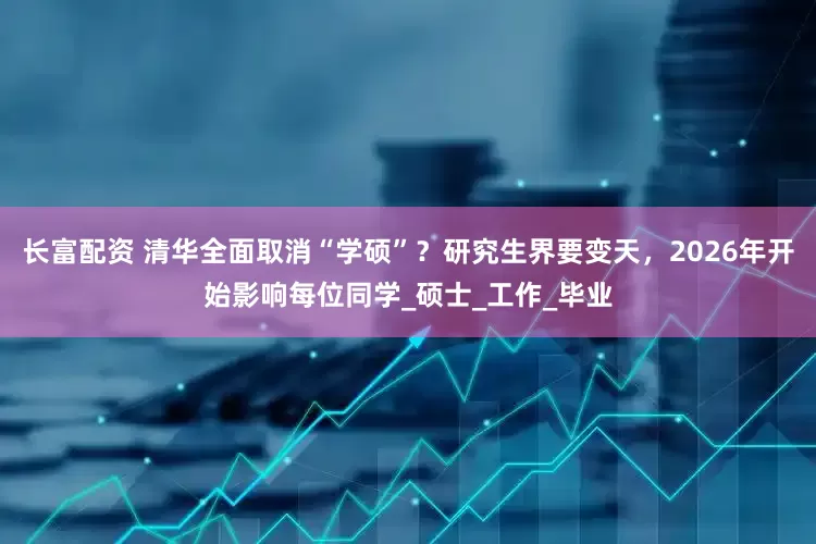 长富配资 清华全面取消“学硕”？研究生界要变天，2026年开始影响每位同学_硕士_工作_毕业