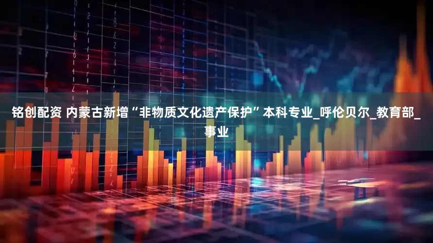 铭创配资 内蒙古新增“非物质文化遗产保护”本科专业_呼伦贝尔_教育部_事业