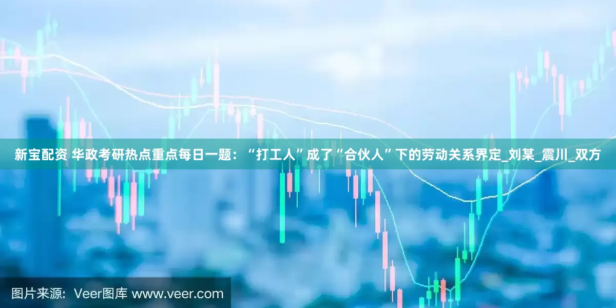 新宝配资 华政考研热点重点每日一题：“打工人”成了“合伙人”下的劳动关系界定_刘某_震川_双方