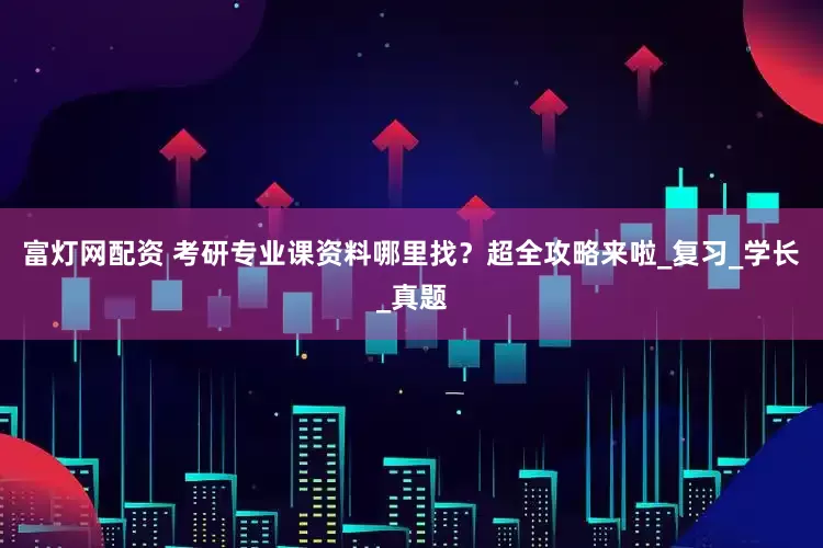 富灯网配资 考研专业课资料哪里找？超全攻略来啦_复习_学长_真题