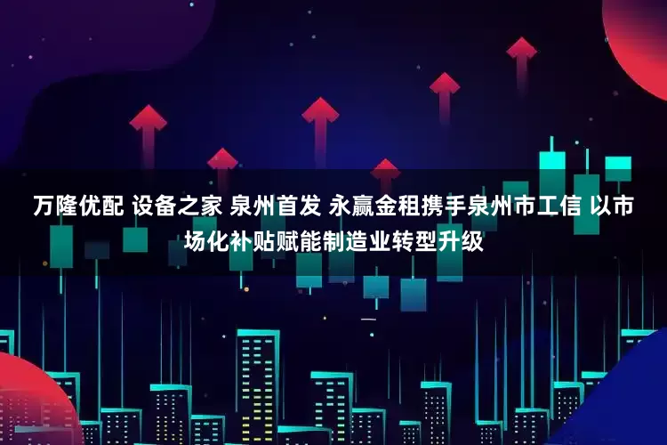 万隆优配 设备之家 泉州首发 永赢金租携手泉州市工信 以市场化补贴赋能制造业转型升级