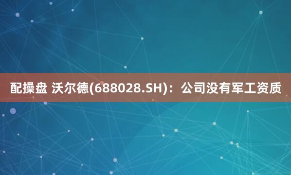 配操盘 沃尔德(688028.SH)：公司没有军工资质