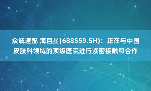 众诚速配 海目星(688559.SH)：正在与中国皮肤科领域的顶级医院进行紧密接触和合作
