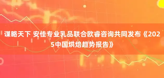 谋略天下 安佳专业乳品联合欧睿咨询共同发布《2025中国烘焙趋势报告》