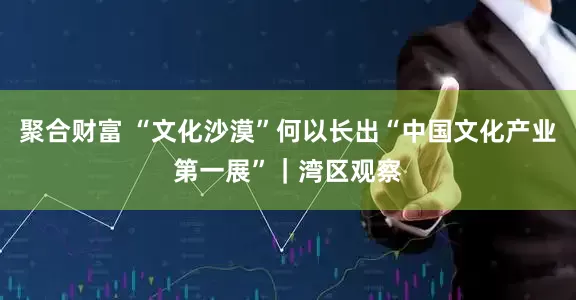 聚合财富 “文化沙漠”何以长出“中国文化产业第一展”｜湾区观察