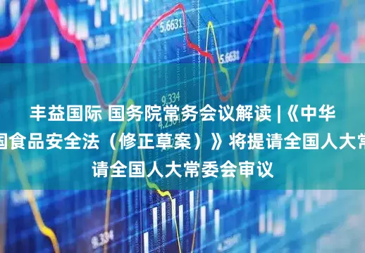 丰益国际 国务院常务会议解读 |《中华人民共和国食品安全法（修正草案）》将提请全国人大常委会审议