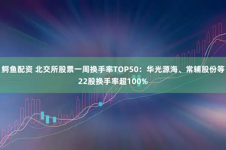 鳄鱼配资 北交所股票一周换手率TOP50：华光源海、常辅股份等22股换手率超100%