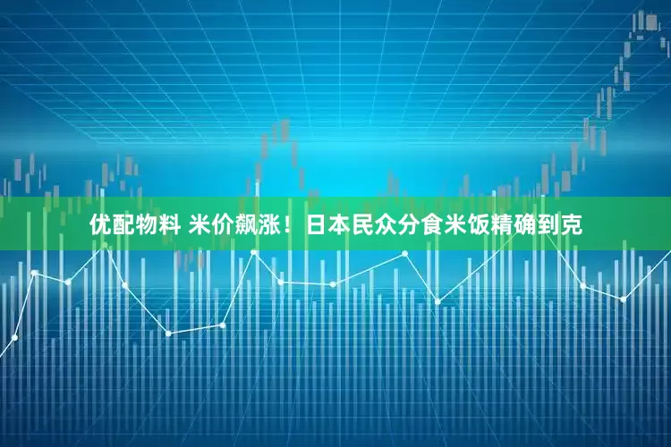 优配物料 米价飙涨！日本民众分食米饭精确到克