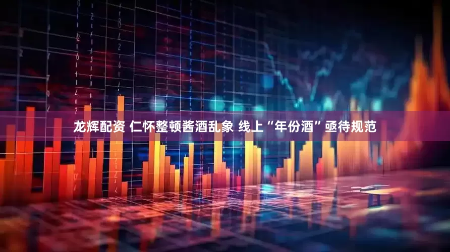 龙辉配资 仁怀整顿酱酒乱象 线上“年份酒”亟待规范