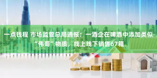 一点钱程 市场监管总局通报：一酒企在啤酒中添加类似“伟哥”物质，线上线下销售67箱