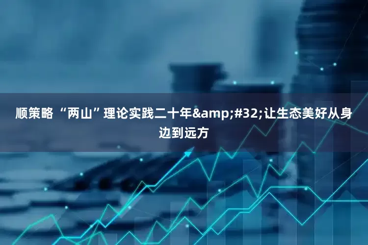顺策略 “两山”理论实践二十年&#32;让生态美好从身边到远方