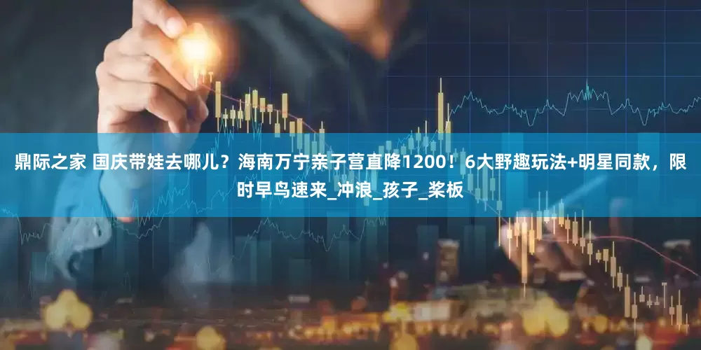 鼎际之家 国庆带娃去哪儿？海南万宁亲子营直降1200！6大野趣玩法+明星同款，限时早鸟速来_冲浪_孩子_桨板