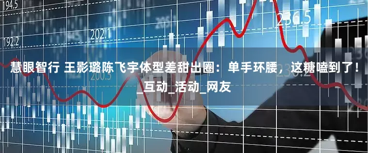 慧眼智行 王影璐陈飞宇体型差甜出圈：单手环腰，这糖嗑到了！_互动_活动_网友