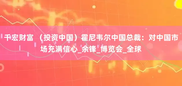 千宏财富 （投资中国）霍尼韦尔中国总裁：对中国市场充满信心_余锋_博览会_全球