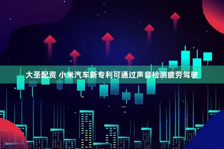 大圣配资 小米汽车新专利可通过声音检测疲劳驾驶