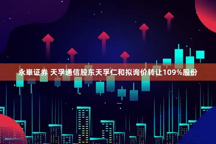 永崋证券 天孚通信股东天孚仁和拟询价转让109%股份