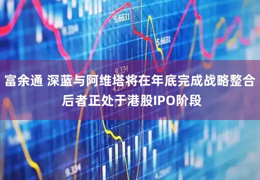 富余通 深蓝与阿维塔将在年底完成战略整合 后者正处于港股IPO阶段