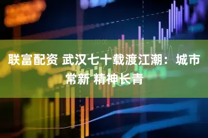 联富配资 武汉七十载渡江潮：城市常新 精神长青
